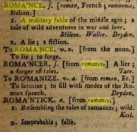   Romance as defined by Samuel Johnson in his A Dictionary of the English Language of 1756. The first edition being 1755, there is no reason to assume that it was different.  Romance is defined as a "military fable of the middle ages; a tale of wild adventures in war and love. Milton. Waller. Dryden."   It is also defined as "a lie; a fiction."  From the lemma romantick is omitted (because it is on the next column):  "3. Fanciful; full of wild scenery. Thomson." 
